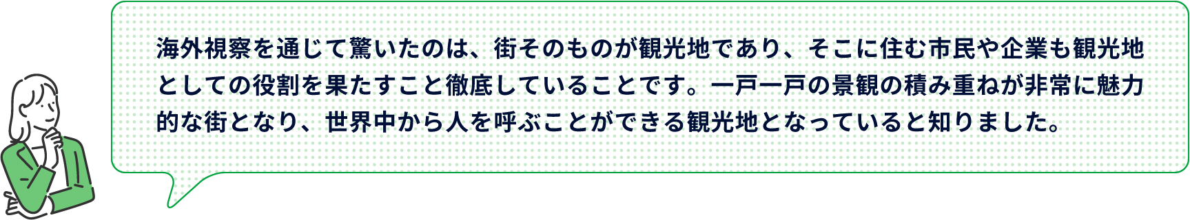 海外視察を通じて驚いたのは、街そのものが観光地であり、そこに住む市民や企業も観光地としての役割を果たすこと徹底していることです。一戸一戸の景観の積み重ねが非常に魅力的な街となり、世界中から人を呼ぶことができる観光地となっていると知りました。